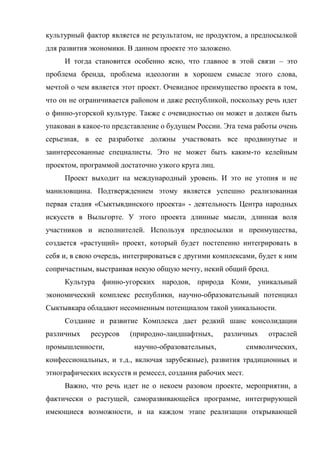 культурный фактор является не результатом, не продуктом, а предпосылкой
для развития экономики. В данном проекте это заложено.
     И тогда становится особенно ясно, что главное в этой связи – это
проблема бренда, проблема идеологии в хорошем смысле этого слова,
мечтой о чем является этот проект. Очевидное преимущество проекта в том,
что он не ограничивается районом и даже республикой, поскольку речь идет
о финно-угорской культуре. Также с очевидностью он может и должен быть
упакован в какое-то представление о будущем России. Эта тема работы очень
серьезная, в ее разработке должны участвовать все продвинутые и
заинтересованные специалисты. Это не может быть каким-то келейным
проектом, программой достаточно узкого круга лиц.
     Проект выходит на международный уровень. И это не утопия и не
маниловщина. Подтверждением этому является успешно реализованная
первая стадия «Сыктывдинского проекта» - деятельность Центра народных
искусств в Выльгорте. У этого проекта длинные мысли, длинная воля
участников и исполнителей. Используя предпосылки и преимущества,
создается «растущий» проект, который будет постепенно интегрировать в
себя и, в свою очередь, интегрироваться с другими комплексами, будет к ним
сопричастным, выстраивая некую общую мечту, некий общий бренд.
     Культура финно-угорских народов, природа Коми, уникальный
экономический комплекс республики, научно-образовательный потенциал
Сыктывкара обладают несомненным потенциалом такой уникальности.
     Создание и развитие Комплекса дает редкий шанс консолидации
различных    ресурсов   (природно-ландшафтных,      различных      отраслей
промышленности,           научно-образовательных,            символических,
конфессиональных, и т.д., включая зарубежные), развития традиционных и
этнографических искусств и ремесел, создания рабочих мест.
     Важно, что речь идет не о некоем разовом проекте, мероприятии, а
фактически о растущей, саморазвивающейся программе, интегрирующей
имеющиеся возможности, и на каждом этапе реализации открывающей
 
