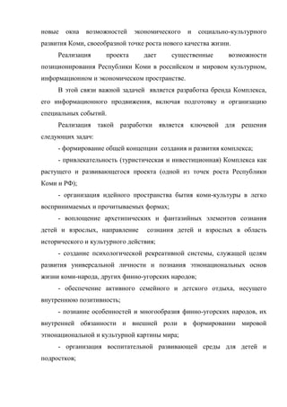 новые   окна   возможностей    экономического   и   социально-культурного
развития Коми, своеобразной точке роста нового качества жизни.
     Реализация      проекта     дает     существенные       возможности
позиционирования Республики Коми в российском и мировом культурном,
информационном и экономическом пространстве.
     В этой связи важной задачей является разработка бренда Комплекса,
его информационного продвижения, включая подготовку и организацию
специальных событий.
     Реализация такой разработки является ключевой для решения
следующих задач:
     - формирование общей концепции создания и развития комплекса;
     - привлекательность (туристическая и инвестиционная) Комплекса как
растущего и развивающегося проекта (одной из точек роста Республики
Коми и РФ);
     - организация идейного пространства бытия коми-культуры в легко
воспринимаемых и прочитываемых формах;
     - воплощение архетипических и фантазийных элементов сознания
детей и взрослых, направление     сознания детей и взрослых в область
исторического и культурного действия;
     - создание психологической рекреативной системы, служащей целям
развития универсальной личности и познания этнонациональных основ
жизни коми-народа, других финно-угорских народов;
     - обеспечение активного семейного и детского отдыха, несущего
внутреннюю позитивность;
     - познание особенностей и многообразия финно-угорских народов, их
внутренней обязанности и внешней роли в формировании мировой
этнонациональной и культурной картины мира;
     - организация воспитательной развивающей среды для детей и
подростков;
 