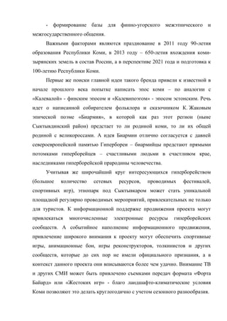 - формирование базы для финно-угорского межэтнического и
межгосударственного общения.
     Важными факторами являются празднование в 2011 году 90-летия
образования Республики Коми, в 2013 году – 650-летия вхождения коми-
зырянских земель в состав России, а в перспективе 2021 года и подготовка к
100-летию Республики Коми.
     Первые же поиски главной идеи такого бренда привели к известной в
начале прошлого века попытке написать эпос коми – по аналогии с
«Калевалой» - финским эпосом и «Калевипоэгом» - эпосом эстонским. Речь
идет о написанной собирателем фольклора и сказочником К. Жаковым
эпической поэме «Биармия», в которой как раз этот регион (ныне
Сыктывдинский район) предстает то ли родиной коми, то ли их общей
родиной с великороссами. А идея Биармии отлично согласуется с давней
североевропейской памятью Гипербореи – биармийцы предстают прямыми
потомками гиперборейцев – счастливыми людьми в счастливом крае,
наследниками гиперборейской прародины человечества.
     Учитывая же широчайший круг интересующихся гиперборейством
(большое   количество    сетевых    ресурсов,    проводимых   фестивалей,
спортивных игр), этнопарк под Сыктывкаром может стать уникальной
площадкой регулярно проводимых мероприятий, привлекательных не только
для туристов. К информационной поддержке продвижения проекта могут
привлекаться   многочисленные      электронные   ресурсы   гиперборейских
сообществ. А событийное наполнение информационного продвижения,
привлечение широкого внимания к проекту могут обеспечить спортивные
игры, анимационные бои, игры реконструкторов, толкинистов и других
сообществ, которые до сих пор не имели официального признания, а в
контекст данного проекта они вписываются более чем удачно. Внимание ТВ
и других СМИ может быть привлечено съемками передач формата «Форта
Байард» или «Жестоких игр» - благо ландшафто-климатические условия
Коми позволяют это делать круглогодично с учетом сезонного разнообразия.
 