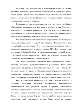 Ыб может стать региональным и международным центром системы
различных испытаний, приближенных к экстремальным, которые на первых
этапах должны пройти какие-то известные люди. Но потом эти испытания
должны быть доступны другим. По аналогии с всплеском интереса к конькам
и каткам после «танцев со звездами».
     Прошедшие эти испытания должны получать что-то вроде сертификата
«биармийских испытаний» или сертификата «реального гиперборейца», в
том числе – по различным номинациям: мужским, женским, детским, таких
номинаций может быть веер. Знаменитости + сертификат + уникальность и
могут вызвать стремление приехать и пройти эти испытания.
     Речь может идти об испытаниях не только физических испытаний, но и
интеллектуальных, каких-то умений, способностей... Возможно что-то типа
«гиперборейского многоборья». А то и прохождение школьниками каких-то
испытаний, приравненных к какому уровню ЕГЭ. Или дающее право
поступать в любой вуз РФ. Если это проводить раз в месяц, то для 12 человек
с Минобром можно договориться. Только эти испытания должны быть
серьезными. Тогда и внимание ТВ гарантировано.
     Бренд этого комплекса не может быть идеей, апеллирующей только к
славному прошлому, культурно-историческому наследию. Такой бренд
представляет интерес только для небольшого круга туристов – не более. Что
особенно опасно в случае данного Комплекса, который расположен в стороне
от основных туристических маршрутов и транспортных коммуникаций. Он
имеет перспективы только в случае формирования эксклюзивного продукта.
     Бренд в современном понимании – не просто удачное название, а
обещание     реализации     желаемых      переживаний,      объединяющая,
привлекательная идея, уходящая корнями в прошлое, осмысляющая
настоящее, отвечающая на глубокие чаяния, надежды, открывающая новые
горизонты будущего развития. Людям предлагается некая мечта о будущем:
бренд – это всегда посыл в будущее. Поэтому особенно важна тщательная
проработка   такой   «идеологии»   проекта.   Такая   разработка   является
 