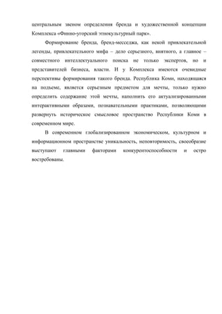 центральным звеном определения бренда и художественной концепции
Комплекса «Финно-угорский этнокультурный парк».
     Формирование бренда, бренд-месседжа, как некой привлекательной
легенды, привлекательного мифа – дело серьезного, внятного, а главное –
совместного     интеллектуального   поиска   не только   экспертов,   но   и
представителей бизнеса, власти. И у Комплекса имеются очевидные
перспективы формирования такого бренда. Республика Коми, находящаяся
на подъеме, является серьезным предметом для мечты, только нужно
определить содержание этой мечты, наполнить его актуализированными
интерактивными образами, познавательными практиками, позволяющими
развернуть историческое смысловое пространство Республики Коми в
современном мире.
     В современном глобализированном экономическом, культурном и
информационном пространстве уникальность, неповторимость, своеобразие
выступают     главными    факторами     конкурентоспособности    и    остро
востребованы.
 