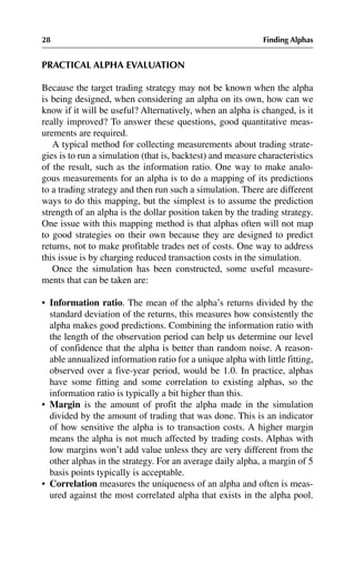 28 Finding Alphas
PRACTICAL ALPHA EVALUATION
Because the target trading strategy may not be known when the alpha
is being designed, when considering an alpha on its own, how can we
know if it will be useful? Alternatively, when an alpha is changed, is it
really improved? To answer these questions, good quantitative meas-
urements are required.
A typical method for collecting measurements about trading strate-
gies is to run a simulation (that is, backtest) and measure characteristics
of the result, such as the information ratio. One way to make analo-
gous measurements for an alpha is to do a mapping of its predictions
to a trading strategy and then run such a simulation. There are different
ways to do this mapping, but the simplest is to assume the prediction
strength of an alpha is the dollar position taken by the trading strategy.
One issue with this mapping method is that alphas often will not map
to good strategies on their own because they are designed to predict
returns, not to make profitable trades net of costs. One way to address
this issue is by charging reduced transaction costs in the simulation.
Once the simulation has been constructed, some useful measure-
ments that can be taken are:
•
• Information ratio. The mean of the alpha’s returns divided by the
standard deviation of the returns, this measures how consistently the
alpha makes good predictions. Combining the information ratio with
the length of the observation period can help us determine our level
of confidence that the alpha is better than random noise. A reason-
able annualized information ratio for a unique alpha with little fitting,
observed over a five-year period, would be 1.0. In practice, alphas
have some fitting and some correlation to existing alphas, so the
information ratio is typically a bit higher than this.
•
• Margin is the amount of profit the alpha made in the simulation
divided by the amount of trading that was done. This is an indicator
of how sensitive the alpha is to transaction costs. A higher margin
means the alpha is not much affected by trading costs. Alphas with
low margins won’t add value unless they are very different from the
other alphas in the strategy. For an average daily alpha, a margin of 5
basis points typically is acceptable.
•
• Correlation measures the uniqueness of an alpha and often is meas-
ured against the most correlated alpha that exists in the alpha pool.
 
