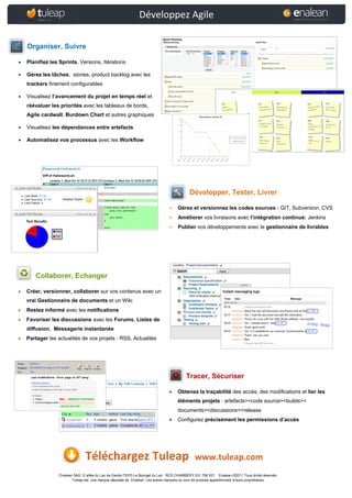 Développez Agile

    Organiser, Suivre

   Planifiez les Sprints, Versions, Itérations

   Gérez les tâches, stories, product backlog avec les
    trackers finement configurables

   Visualisez l’avancement du projet en temps réel et
    réévaluer les priorités avec les tableaux de bords,
    Agile cardwall, Burdown Chart et autres graphiques

   Visualisez les dépendances entre artefacts

   Automatisez vos processus avec les Workflow




                                                                                           Développer, Tester, Livrer

                                                                                   Gérez et versionnez les codes sources : GIT, Subversion, CVS
                                                                                   Améliorer vos livraisons avec l’intégration continue: Jenkins
                                                                                   Publier vos développements avec le gestionnaire de livrables




       Collaborer, Echanger

   Créer, versionner, collaborer sur vos contenus avec un
    vrai Gestionnaire de documents et un Wiki
   Restez informé avec les notifications
   Favoriser les discussions avec les Forums, Listes de
    diffusion, Messagerie instantanée
   Partager les actualités de vos projets : RSS, Actualités




                                                                                         Tracer, Sécuriser

                                                                                   Obtenez la traçabilité des accès, des modifications et lier les
                                                                                    éléments projets : artefacts><code source><builds><
                                                                                    documents><discussions><release
                                                                                   Configurez précisément les permissions d’accès




                                Téléchargez Tuleap                                            www.tuleap.com
                  Enalean SAS 12 allée du Lac de Garde-73370 Le Bourget du Lac - RCS CHAMBERY 531 796 621 Enalean ©2011 Tous droits réservés.
                         Tuleap est une marque déposée de Enalean. Les autres marques ou nom de produits appartiennent à leurs propriétaires.
 