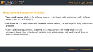 #TuleapCon2017 @TuleapOpenALM
100 % Agile & Open Source
Requirements traceability: what it is?
• Trace requirements all along the software process → signiﬁcant factor in assuring quality software
development and maintenance
• Follow the life of a requirement both forwards and backwards (trace changes all along the software
process)
• Involves deﬁning requirements, capturing those requirements, following links between
requirements and other artifacts such as tasks, tests and defects as well as other work items as
source code or deliveries.
 