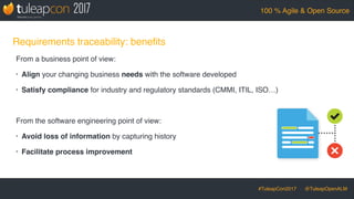 #TuleapCon2017 @TuleapOpenALM
100 % Agile & Open Source
Requirements traceability: beneﬁts
From a business point of view:
• Align your changing business needs with the software developed
• Satisfy compliance for industry and regulatory standards (CMMI, ITIL, ISO…)
From the software engineering point of view:
• Avoid loss of information by capturing history
• Facilitate process improvement
 