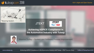 Achieving ASPICE Compliance in the Automotive Industry with Tuleap - JTEKT Success Story
100 % Agile and Open Source
www.tuleap.org Follow @TuleapOpenALM
Maxime Duffey – System and Software Process Improvement
JTEKT
Achieving ASPICE Compliance in
the Automotive Industry with Tuleap
Steering System
 