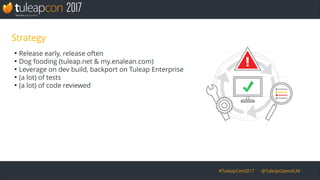 #TuleapCon2017 @TuleapOpenALM
Strategy
●
Release early, release often
●
Dog fooding (tuleap.net & my.enalean.com)
●
Leverage on dev build, backport on Tuleap Enterprise
●
(a lot) of tests
●
(a lot) of code reviewed
 