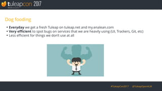 #TuleapCon2017 @TuleapOpenALM
Dog fooding
●
Everyday we get a fresh Tuleap on tuleap.net and my.enalean.com
●
Very efficient to spot bugs on services that we are heavily using (UI, Trackers, Git, etc)
●
Less efficient for things we don’t use at all
 