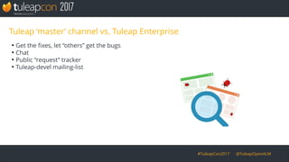 #TuleapCon2017 @TuleapOpenALM
Tuleap ‘master’ channel vs. Tuleap Enterprise
●
Get the fixes, let “others” get the bugs
●
Chat
●
Public “request” tracker
●
Tuleap-devel mailing-list
 