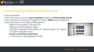 #TuleapCon2017 @TuleapOpenALM
Tuleap Enterprise Software Engineering FTW
●
Gerrit workflow
●
Each and every commit is peer reviewed (code) and functionally tested
●
Each and every commit get merged in ‘master’ ASAP (early integration)
●
Each and every commit get verified against :
- 5800 unit tests (php 5.3 & php 5.6)
- 380 Karma tests (angular apps)
- 263 REST integration tests (php 5.3 / apache & php 5.6 / nginx)
- 12 SOAP integration tests
- 6 end to end tests (selenium)
- 1 build and run (packaging & install)
 
