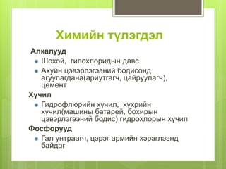 Химийн түлэгдэл
Алкалууд
Шохой, гипохлоридын давс
Ахуйн цэвэрлэгээний бодисонд
агуулагдана(ариутгагч, цайруулагч),
цемент
Хүчил
Гидрофлюрийн хүчил, хүхрийн
хүчил(машины батарей, бохирын
цэвэрлэгээний бодис) гидрохлорын хүчил
Фосфорууд
Гал унтраагч, цэрэг армийн хэрэглээнд
байдаг
 