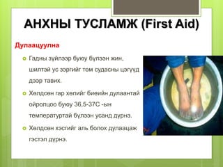 Дулаацуулна
 Гадны зүйлээр буюу бүлээн жин,
шилтэй ус зэргийг том судасны цэгүүд
дээр тавих.
 Хөлдсөн гар хөлийг биеийн дулаантай
ойролцоо буюу 36,5-37С -ын
температуртай бүлээн усанд дүрнэ.
 Хөлдсөн хэсгийг аль болох дулаацаж
гэстэл дүрнэ.
АНХНЫ ТУСЛАМЖ (First Aid)
 