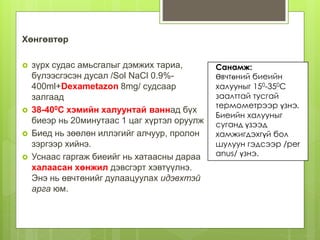 Хөнгөвтөр
 зүрх судас амьсгалыг дэмжих тариа,
бүлээсгэсэн дусал /Sol NaCl 0.9%-
400ml+Dexametazon 8mg/ судсаар
залгаад
 38-400С хэмийн халуунтай ваннад бүх
биеэр нь 20минутаас 1 цаг хүртэл оруулж
 Биед нь зөөлөн иллэгийг алчуур, пролон
зэргээр хийнэ.
 Уснаас гаргаж биеийг нь хатаасны дараа
халаасан хөнжил дэвсгэрт хэвтүүлнэ.
Энэ нь өвчтөнийг дулаацуулах идэвхтэй
арга юм.
Санамж:
Өвчтөний биеийн
халууныг 150-350С
заалттай тусгай
термометрээр үзнэ.
Биеийн халууныг
суганд үзээд
хамжигдэхгүй бол
шулуун гэдсээр /per
anus/ үзнэ.
 