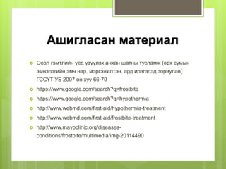 Ашигласан материал
 Осол гэмтлийн үед үзүүлэх анхан шатны тусламж (өрх сумын
эмнэлэгийн эмч нар, мэргэжилтэн, ард ирэгэдэд зориулав)
ГССҮТ УБ 2007 он хуу 66-70
 https://www.google.com/search?q=frostbite
 https://www.google.com/search?q=hypothermia
 http://www.webmd.com/first-aid/hypothermia-treatment
 http://www.webmd.com/first-aid/frostbite-treatment
 http://www.mayoclinic.org/diseases-
conditions/frostbite/multimedia/img-20114490
 