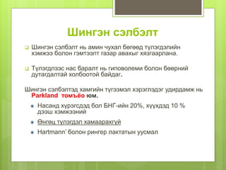 Шингэн сэлбэлт
 Шингэн сэлбэлт нь амин чухал бөгөөд түлэгдэлийн
хэмжээ болон гэмтээлт газар авахыг хязгаарлана.
 Түлэгдлээс нас баралт нь гиповолеми болон бөөрний
дутагдалтай холбоотой байдаг.
Шингэн сэлбэлтэд хамгийн түгээмэл хэрэглэдэг удирдамж нь
Parkland томъёо юм.
Насанд хүрэгсдэд бол БНГ-ийн 20%, хүүхдэд 10 %
дээш хэмжээний
Өнгөц түлэгдэл хамаарахгүй
Hartmann’ болон рингер лактатын уусмал
 