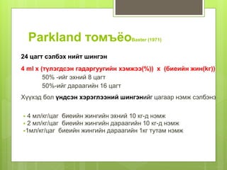 Parkland томъёоBaxter (1971)
24 цагт сэлбэх нийт шингэн
4 ml x (түлэгдсэн гадаргуугийн хэмжээ(%)) x (биеийн жин(kг))
50% -ийг эхний 8 цагт
50%-ийг дараагийн 16 цагт
Хүүхэд бол үндсэн хэрэглээний шингэнийг цагаар нэмж сэлбэнэ
 4 мл/кг/цаг биеийн жингийн эхний 10 кг-д нэмж
 2 мл/кг/цаг биеийн жингийн дараагийн 10 кг-д нэмж
1мл/кг/цаг биеийн жингийн дараагийн 1кг тутам нэмж
 