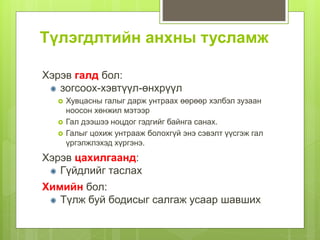 Түлэгдлтийн анхны тусламж
Хэрэв галд бол:
зогсоох-хэвтүүл-өнхрүүл
 Хувцасны галыг дарж унтраах өөрөөр хэлбэл зузаан
ноосон хөнжил мэтээр
 Гал дээшээ ноцдог гэдгийг байнга санах.
 Галыг цохиж унтрааж болохгүй энэ сэвэлт үүсгэж гал
үргэлжлэхэд хүргэнэ.
Хэрэв цахилгаанд:
Гүйдлийг таслах
Химийн бол:
Түлж буй бодисыг салгаж усаар шавших
 