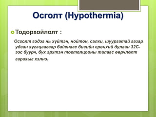 Осголт (Hypothermia)
Тодорхойлолт :
Осголт гэдэг нь хүйтэн, нойтон, салхи, шуургатай газар
удаан хугацаагаар байснаас биеийн ерөнхий дулаан 32С-
ээс буурч, бүх эрхтэн тогтолцооны талаас өөрчлөлт
гарахыг хэлнэ.
 
