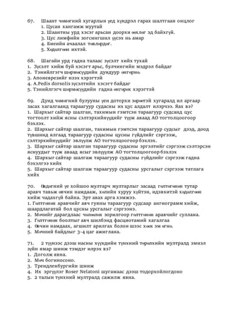 67. Шаант чөмөгний хугарлын үед хүндрэл гарах шалтгаан онцлог
1. Цусан хангамж муутай
2. Шаантны урд хэсэг арьсан доорхи өөхлөг эд байхгүй.
3. Цус лимфийн зогсингшил үүсэх нь амар
4. Биеийн ачаалал төвлөрдөг.
5. Хөдөлгөөн ихтэй.
68. Шагайн урд гадна талаас зүсэлт хийх тухай
1. Зүсэлт хийж буй хэсэгт арьс, булчингийн мэдрэл байдаг
2. Тэнийлгэгч шөрмөсүүдийн дундуур өнгөрнө.
3. Апоневрезийг нээх хэрэгтэй
4. A.Pedis dorsolis зүсэлтийн хэсэгт байдаг
5. Тэнийлгэгч шөрмөсүүдийн гадна өнгөрөх хэрэгтэй
69. Дунд чөмөгний булууны үен доторхи зөрөөтэй хугаралд ил аргаар
засах хагалгаанд тараагуур судасны их цус алдалт илэрчээ. Яах вэ?
1. Шархыг сайтар шалган, тахимын гэмтсэн тараагуур судсанд цус
тогтоолт хийж ясны сэлтэрхийнүүдийг түүж аваад АО тогтолцоогоор
бэхлэх.
2. Шархыг сайтар шалган, тахимын гэмтсэн тараагуур судсыг дээд, доод
түвшинд ялгаад тараагуур судасны цусны гүйдлийг сэргээж,
сэлтэрхийнүүдийг эвлүүлж АО тогтолцоогоор бэхлэх.
3. Шархыг сайтар шалган тараагуур судасны эргэлтийг сэргээж сэлтэрсэн
яснуудыг түүж аваад ясыг эвлүүүлж АО тогтолцоогоор бэхлэх
4. Шархыг сайтар шалгаж тараагуур судасны гүйдлийг сэргээж гадна
бэхэлгээ хийх
5. Шархыг сайтар шалгаж тараагуур судасны урсгалыг сэргээж татлага
хийх
70. Өвдөгний үе хойшоо мултарч мултарлыг засаад гөлтөгөнөн тутар
аравч тавьж өвчин намдааж, хөлийн хуруу хүйтэн, идэвхитэй хөдөлгөөн
хийж чадахгүй байна. Эрт авах арга хэмжээ.
1. Гөлтгөнөн аравчийг авч гуяны тараагуур судсаар ангиограмм хийж,
шаардлагатай бол цусны урсгалыг сэргээнэ.
2. Мөчийг дарагдлаас чөлөөлөх зорилгоор гөлтгөнөн аравчийг суллана.
3. Гөлтгөнөн боолтыг авч шилбэнд фасциотамий хагалгаа
4. Өвчин намдаах, агшилт арилгах болон шээс хөөх эм өгнө.
5. Мөчний байдлыг 3-4 цаг ажиглана.
71. 2 түүнээс дээш насны хүүхдийн түнхний төрөлхийн мултралд эмнэл
зүйн ямар шинж тэмдэг илрэх вэ?
1. Доголж явна.
2. Мөч богиносоно.
3. Трендленбургийн шинж
4. Иx эргүүлэг Roser Nelatoni шугамаас дээш тодорхойлогдоно
5. 2 талын түнхний мултралд сажилж явна.
 