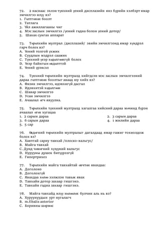 72. 2 наснаас эхлэн түнхний үений дисплазийн янз бүрийн хэлбэрт ямар
эмчилгээ илүү вэ?
1. Гөлтгөнөн боолт
2. Татлага
3. Үйл ажиллагааны чиг
4. Мэс заслын эмчилгээ /үений гадна болон үений дотор/
5. Шахах сунгах аппарат
73. Төрөлхийн мултрал /дисплазий/ эвийн эмчилгээнд ямар хүндрэл
гарч болох вэ?
А. Үений толгой үхжих
В. Суудлын мэдрэл саажих
С. Түнхний үеэр хөдөлгөөнгүй болох
D. Үеэр байнгын өвдөлттэй
Е. Үений үрэвсэл
74. Түнхний төрөлхийн мултралд хийгдсэн мэс заслын эмчилгээний
дараа гөлтгөнөн боолтыг аваад юу хийх вэ?
А. Физик эмчилгээ, идэвхигүй дасгал
В. Идэвхитэй хөдөлгөөн
С. Шавар эмчилгээ
D. Усан эмчилгээ
Е. Ачаалал өгч явуулна.
75. Төрөлхийн түнхний мултралд хагалгаа хийсний дараа мөчинд бүрэн
ачаалал өгөх хугацаа
1. 2 сарын дараа 2. 3 сарын дараа
3. 6 сарын дараа 4. 1 жилийн дараа
5. 5 сар
76. Өвдөгний төрөлхийн мултралыг дагалдаад ямар гажиг тохиолдож
болох вэ?
А. Хавтгай сариу тавхай /плоско-вальгус/
В. Майга тавхай
С. Дунд чөмөгний хүзүүний вальгус
D. Нурууны душек битүүрээгүй
Е. Гипертрихез
77. Төрөлхийн майга тавхайтай өвчтөн явахдаа:
А. Доголоно
В. Доголохгүй
С. Явахдаа хөлөө ээлжлэн тавьж явах
D. Тавхайн дотор захаар гишгэнэ.
Е. Тавхайн гадна захаар гишгэнэ.
78. Майга тавхайд илүү нөлөөлөх булчин аль нь вэ?
A. Хуруунуудын урт нугалагч
B. m.fibalis anterior
C. Боривны шөрмөс
 