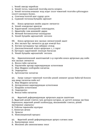 1. Үений завсар нарийсах
2. Үений тогоо, чөмөгний толгойд киста илэрнэ.
3. Үений тогооны ачаалал илүү өгдөг хэсэг чөмөгний толгойн субхондрол
хэсэгт скелероз болно.
4. Сонгины толгой шиг сүүдэр үүсэх
5. Сүүжний тогооны бүтцийн өөрчлөлт
87. Кокса артрозын эвийн үндсэн эмчилгээ
А. Үений хомсдолыг арилгах
В. Хөдөлгөөний эзэлхүүнийг нэмэгдүүлэх.
С. Өвдөлтийн хам шинжийг дарах
D. Мөчний богиносолтыг зохицуулах
Е. Үений бүтцийн өөрчлөлтийг зогсоох
88. Кокса артрозын мэс заслын эмчилгээний заалт
А. Мэс заслын бус эмчилгээ үр дүн өгөөгүй бол
В. Богино хугацааны түр сайжрал өгөхөд
С. Диспластический коксо артрозын 1, 2 зэрэг
D. Эргэлдэх хөдөлгөөний эзэлхүүн багассан
Е. Үений бүтцийн өөрчлөлтийг зогсоох
89. Идиопатический шалтгаантай 2-р зэргийн коксо артрозын үед хийх
мэс заслын эмчилгээ
А. Фосса-гийн хагалгаа
В. Паулагийн аргаар варизирующая остеотомия
С. Мак-Маррея хэлбэрийн хагалгаа
D. Эндопротез
Е. Артопластик хагалгаа
90. Залуу хүмүүст чөмөгний толгойн үений элемент уусаж байхгүй болсон
үед ямар хагалгаа хийх вэ?
А. Мак-Маррея хагалгаа
В. Деторсионно-варизирующая остеотомия
С. Хиарийн остеотомия
D. Эндопротез
Е. Фооса-гийн хагалгаа
91. Өвдөгний деформирующая артрозын үндсэн шалтгаан
А. Өвдөгний үений гэмтэл /үен доторхи хугарал, үе үүсгэгч яснууд зөв биш
бороолсон, өвдөгний үений холбоосууд, механикийн гэмтэл, үений
мултралын үлдэцээс/
В. Тойгны төрөлхийн мултрал
С. Кенигын өвчин
D. Үрэвсэл
Е. Инволюционый процесс
92. Өвдөгний үений деформирующая артроз хөгжих жам
А. Васкулярная онол
В. Механик үйл ажиллагааны онол
 