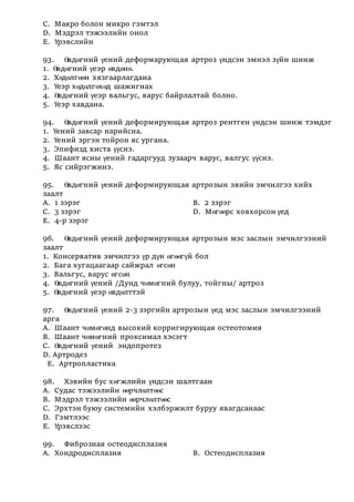 С. Макро болон микро гэмтэл
D. Мэдрэл тэжээлийн онол
Е. Үрэвслийн
93. Өвдөгний үений деформарующая артроз үндсэн эмнэл зүйн шинж
1. Өвдөгний үеэр өвдөнө.
2. Хөдөлгөөн хязгаарлагдана
3. Үеэр хөдөлгөхөд шажигнах
4. Өвдөгний үеэр вальгус, варус байрлалтай болно.
5. Үеэр хавдана.
94. Өвдөгний үений деформирующая артроз рентген үндсэн шинж тэмдэг
1. Үений завсар нарийсна.
2. Үений эргэн тойрон яс ургана.
3. Эпифизд киста үүснэ.
4. Шаант ясны үений гадаргууд зузаарч варус, валгус үүснэ.
5. Яс сийрэгжинэ.
95. Өвдөгний үений деформирующая артрозын эвийн эмчилгээ хийх
заалт
А. 1 зэрэг В. 2 зэрэг
С. 3 зэрэг D. Мөгөөрс ховхорсон үед
Е. 4-р зэрэг
96. Өвдөгний үений деформирующая артрозын мэс заслын эмчилгээний
заалт
1. Консерватив эмчилгээ үр дүн өгөөгүй бол
2. Бага хугацаагаар сайжрал өгсөн
3. Вальгус, варус өгсөн
4. Өвдөгний үений /Дунд чөмөгний булуу, тойгны/ артроз
5. Өвдөгний үеэр өвдөлттэй
97. Өвдөгний үений 2-3 зэргийн артрозын үед мэс заслын эмчилгээний
арга
А. Шаант чөмөгөнд высокий корригирующая остеотомия
В. Шаант чөмөгний проксимал хэсэгт
С. Өвдөгний үений эндопротез
D. Артродез
Е. Артропластика
98. Хэвийн бус хөгжлийн үндсэн шалтгаан
А. Судас тэжээлийн өөрчлөлтөөс
В. Мэдрэл тэжээлийн өөрчлөлтөөс
С. Эрхтэн буюу системийн хэлбэржилт буруу явагдсанаас
D. Гэмтлээс
Е. Үрэвслээс
99. Фиброзная остеодисплазия
А. Хондродисплазия В. Остеодисплазия
 