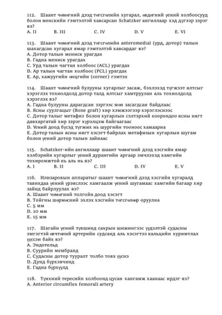 112. Шаант чөмөгний дээд төгсгөлийн хугарал, өвдөгний үений холбоосууд
болон менскийн гэмтэлтэй хавсарсан Schatzker ангиллаар хэд дүгээр зэрэг
вэ?
А. II B. III C. IV D. V E. VI
113. Шаант чөмөгний дээд төгсгөлийн anteromedial (урд, дотор) талын
шахагдсан хугарал ямар гэмтэлтэй хавсардаг вэ?
А. Дотор талын мениск урагдах
В. Гадна мениск урагдах
С. Урд талын чагтан холбоос (ACL) урагдах
D. Ар талын чагтан холбоос (PCL) урагдах
Е. Ар, хажуугийн өнцгийн (corner) гэмтэх
114. Шаант чөмөгний булууны хугарлыг засаж, бэхлэхэд түгжээт ялтсыг
хэрэглэх тохиолдолд дотор талд ялтсыг хамтруулан аль тохиолдолд
хэрэглэх вэ?
А. Гадна булууны дарагдсан зэргээс мөн засагдсан байдлаас
В. Ясны суулгацыг (Bone graft) хир хэмжээгээр хэрэглэснээс
С. Дотор талыг метафиз болон хугарлын сэлтэрхий хоорондоо ясны нягт
давхаргатай хир зэрэг хүрэлцэж байгаагаас
D. Үений доод бүсэд түгжих нь шургийн тооноос хамаарна
Е. Дотор талын ясны нягт хэсэгт байрлах метафизын хугарлын шугам
болон үений дотор талын зайнаас
115. Schatzker-ийн ангиллаар шаант чөмөгний дээд хэсгийн ямар
хэлбэрийн хугарлыг үений дурангийн аргаар эмчлэхэд хамгийн
тохиромжтой нь аль нь вэ?
А. I B. II C. III D. IV E. V
116. Илизаровын аппаратыг шаант чөмөгний дээд хэсгийн хугаралд
тавихдаа үений үрэвслээс хамгаалж үений шугамаас хамгийн багаар хир
зайнд байрлуулах вэ?
А. Шаант чөмөгний толгойн доод хэсэгт
В. Тойгны шөрмөсний эхлэх хэсгийн төгсгөлөөр оруулна
С. 5 мм
D. 10 мм
Е. 15 мм
117. Шагайн үений түвшинд сахрын шижингээс үүдэлтэй судасны
эмгэгтэй өвчтөний артерийн судсанд аль хэсэгтээ кальцийн хуримтлал
үүссэн байх вэ?
А. Эндотельд
В. Суурийн мембранд
С. Судасны дотор тууралт толбо товх үүснэ
D. Дунд бүрхэвчинд
Е. Гадна бүрхүүлд
118. Түнхний тересийн холбоонд цусан хангамж хаанаас ирдэг вэ?
А. Anterior circumflex femorali artery
 