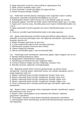 В. Дунд чөмөгний толгой 2.5 мм хэлбэр нь өөрчлөгдсөн бол
С. Нийт үхжсэн талбайн өнцөг 1500
D. Ficat (түнхний ) үений цусгүйдэл III зэрэгтэй бол
Е. Үений тогооны мөгөөрс хэвийн
125. Чөмөгний толгой үхжилд тахилзуур ясыг судастай чөмөгт хэлбэр
шилжүүлэх хамгийн тохиромжтой байршил аль нь вэ?
А. Subcholplate (Үений гулсах бүтэц)-ээс 5 мм зайтай үзүүр нь төгсөнө
В. Хүзүүний урдаас толгойн ар тийш хүртэл Subchondrol plate-ууч 1 см зайд
С. Гадна нягт хэсгээс хүзүү, толгойн доод хэсэг хүртэл Subchondral plate-ээс
1 см-д
D. Дунд чөмөгний толгой хүзүүний төв хэсэгт Subchondral plate-ээс 2 см
зайд
Е. Гэмтсэн хэсгийн төвд Subchondral plate 5 мм зайд оруулна
126. Дунд чөмөгний дээд хэсгийн нэмэгдэж байгаа судасгүйжилт үүссэн
үхжлийг зогсооход тахилзуур ясыг иж бүрдлээр шилжүүлж суулгахад ямар
нөхцөлд суулгах вэ?
А. Ямарч нөхцөлд суулгасан үр дүн өгнө.
В. 2-3 мм хэмжээтэй үхжил өгсөн нөхцөлд суулгана.
С. Subchondral хугарал болохоос өмнө хийнэ.
D. Тамхи татдаггүй нөхцөлд
Е. Залгах иж биеийн судас 2 мм-ээс багагүй байх
127. Тахилзуур ясыг шилжүүлэн суулгасны дараа гарах хүндрэл аль нь вэ?
А. Явгаар явахад бэрхшээл гарна
В. Мэдрэлжилт (Dysaethesia) алдагдана
С. Шагайгаар тогтворгүй юм шиг мэдрэмж төрнө
D. m.Flexor hallacis longus нугалах байрлалд хомсдол өгнө
Е. Шагайн нугалах хөдөлгөөн хязгаарлагдана.
128. Өвдөгний үений (ACL) гэмтсэн дутмагшлаас ар дотор талын
мөгөөрсний гэмтэлд шаант чөмөгний таслах мэс засалд хавсарсан эмгэгт
ямар коррекци хийх вэ?
А. Шаант чөмөгний дээд хэсгийг тахийлгаж таслаж varus өгнө.
В. Шаант чөмөгний дээд хэсгийг тэнийлгэж таслаад varus өгнө
С. Шаант чөмөгний дээд хэсгийг тахийлгаж таслаад valgus өгнө.
D. Шаант чөмөгний дээд хэсгийг тэнийлгэж таслаад valgus өгнө
Е. Varus хэлбэрээр ясыг таслаад шилбэний урд түвгэрийг гадна талд
шилжүүлнэ.
129. Шаант чөмөг, тахилзуур ясны хоорондох таславч (membrane) үндсэн
үйл ажиллагаа аль нь вэ?
А. Шаант чөмөг тахилзуурын доод түвшинд зай (diastas) гарахаас
урьдчилан сэргийлнэ.
В. Тахилзуурт ачаалал өгөхөд аргаш бөхийхөөс урьдчилан сэргийлнэ
С. Тахилзуурын бүлэг булчингууд холбоотойгоор ажиллахад хангалттай
зай бариулна.
 