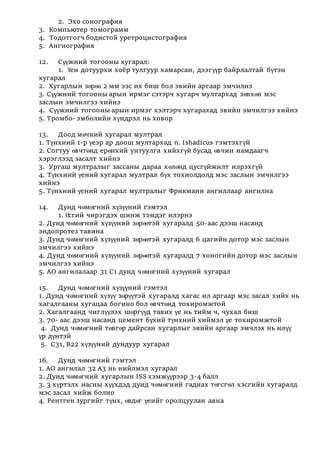 2. Эхо сонография
3. Компьютер томограмм
4. Тодотгогч бодистой уретроцистография
5. Ангиография
12. Сүүжний тогооны хугарал:
1. Үен дотуурхи хоёр тулгуур хамарсан, дээгүүр байрлалтай бүтэн
хугарал
2. Хугарлын зөрөө 2 мм ээс их биш бол эвийн аргаар эмчилнэ
3. Сүүжний тогооны арын ирмэг сэтэрч хугарч мултархад зөвхөн мэс
заслын эмчилгээ хийнэ
4. Сүүжний тогооны арын ирмэг хэлтэрч хугарахад эвийн эмчилгээ хийнэ
5. Тромбо- эмболийн хүндрэл нь ховор
13. Доод мөчний хугарал мултрал
1. Түнхний 1-р үеэр ар доош мултархад n. Ishadicus гэмтэхгүй
2. Согтуу өвчтөнд ерөнхий унтуулга хийхгүй бусад өвчин намдаагч
хэрэглээд засалт хийнэ
3. Ургаш мултралыг зассаны дараа хөлөнд цусгүйжилт илрэхгүй
4. Түнхний үений хугарал мултрал бүх тохиолдолд мэс заслын эмчилгээ
хийнэ
5. Түнхний үений хугарал мултралыг Фрикмани ангиллаар ангилна
14. Дунд чөмөгний хүзүүний гэмтэл
1. Өсгий чирэгдэх шинж тэмдэг илэрнэ
2. Дунд чөмөгний хүзүүний зөрөөтэй хугаралд 50-аас дээш насанд
эндопротез тавина
3. Дунд чөмөгний хүзүүний зөрөөтэй хугаралд 6 цагийн дотор мэс заслын
эмчилгээ хийнэ
4. Дунд чөмөгний хүзүүний зөрөөтэй хугаралд 7 хоногийн дотор мэс заслын
эмчилгээ хийнэ
5. АО ангилалаар 31 С1 дунд чөмөгний хүзүүний хугарал
15. Дунд чөмөгний хүзүүний гэмтэл
1. Дунд чөмөгний хүзүү зөрүүтэй хугаралд хагас ил аргаар мэс засал хийх нь
хагалгааны хугацаа богино бол өвчтөнд тохиромжтой
2. Хагалгаанд чиглүүлэх шөргүүд тавих үе нь тийм ч, чухал биш
3. 70- аас дээш насанд цемент бүхий түнхний хиймэл үе тохиромжтой
4. Дунд чөмөгний төвгөр дайрсан хугарлыг эвийн аргаар эмчлэх нь илүү
үр дүнтэй
5. С31, В22 хүзүүний дундуур хугарал
16. Дунд чөмөгний гэмтэл
1. АО ангилал 32 А3 нь нийлмэл хугарал
2. Дунд чөмөгний хугарлын ISS хэмжүүрээр 3-4 балл
3. 3 хүртэлх насны хүүхдэд дунд чөмөгний гаднах төгсгөл хэсгийн хугаралд
мэс засал хийж болно
4. Рентген зургийг түнх, өвдөг үеийг оролцуулан авна
 