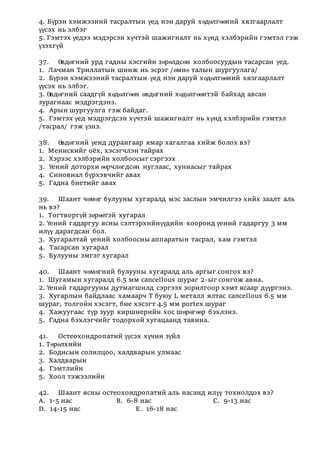 4. Бүрэн хэмжээний тасралтын үед нэн даруй хөдөлгөөний хязгаарлалт
үүсэх нь элбэг
5. Гэмтэх үедээ мэдэрсэн хүчтэй шажигналт нь хүнд хэлбэрийн гэмтэл гэж
үзэхгүй
37. Өвдөгний урд гадны хэсгийн зөрөлдсөн холбоосуудын тасарсан үед.
1. Лачман Триллатын шинж нь эсрэг /өмнө талын шургуулага/
2. Бүрэн хэмжээний тасралтын үед нэн даруй хөдөлгөөний хязгаарлалт
үүсэх нь элбэг.
3. Өвдөгний саадгүй хөдөлгөөн өвдөгний хөдөлгөөнтэй байхад авсан
зурагнаас мэдрэгдэнэ.
4. Арын шургуулга гэж байдаг.
5. Гэмтэх үед мэдрэгдсэн хүчтэй шажигналт нь хүнд хэлбэрийн гэмтэл
/тасрал/ гэж үзнэ.
38. Өвдөгний үенд дурангаар ямар хагалгаа хийж болох вэ?
1. Менискийг оёх, хэсэгчлэн тайрах
2. Хэрээс хэлбэрийн холбоосыг сэргээх
3. Үений доторхи өөрчлөгдсөн нуглаас, хуниасыг тайрах
4. Синовиал бүрхэвчийг авах
5. Гадна биетийг авах
39. Шаант чөмөг булууны хугаралд мэс заслын эмчилгээ хийх заалт аль
нь вэ?
1. Тогтворгүй зөрөөтэй хугарал
2. Үений гадаргуу ясны сэлтэрхийнүүдийн хооронд үений гадаргуу 3 мм
илүү дарагдсан бол.
3. Хугаралтай үений холбоосны аппаратын тасрал, хам гэмтэл
4. Тасарсан хугарал
5. Булууны эмгэг хугарал
40. Шаант чөмөгний булууны хугаралд аль аргыг сонгох вэ?
1. Шугамын хугаралд 6.5 мм cancellous шураг 2-ыг сонгож авна.
2. Үений гадаргууны дутмагшилд сэргээх зорилгоор хэмт ясаар дүүргэнэ.
3. Хугарлын байдлаас хамаарч Т буюу L металл ялтас cancellous 6.5 мм
шураг, толгойн хэсэгт, бие хэсэгт 4.5 мм portex шураг
4. Хажуугаас түр зуур киршнерийн хос шөрөгөөр бэхлэнэ.
5. Гадна бэхлэгчийг тодорхой хугацаанд тавина.
41. Остеохондропатий үүсэх хүчин зүйл
1. Төрөлхийн
2. Бодисын солилцоо, халдварын улмаас
3. Халдварын
4. Гэмтлийн
5. Хоол тэжээлийн
42. Шаант ясны остеохондропатий аль насанд илүү тохиолдох вэ?
А. 1-5 нас В. 6-8 нас С. 9-13 нас
D. 14-15 нас Е. 16-18 нас
 