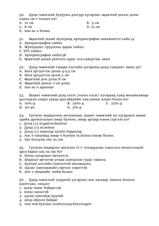 50. Дунд чөмөгний булууны дээгүүр хугарлыг өвдөгний үенээс дээш
хэдэн см-т тооцох вэ?
А. 10 см В. 5 см
С. 8 см D. 12 см
Е. Аль нь ч болно.
51. Өвдөгний үений мултралд артериография шинжилгээ хийх үү.
А. Артериография хийнэ
В. Мултралыг оруулсны дараа хийнэ.
С. КТГ хийнэ.
D. Артериография хийхгүй
Е. Өвдөгний үений рентген зураг эгц хажуугаас авна
52. Дунд чөмөгний гандан хэсгийн хугарлын доод түвшинг заана уу?
А. Бага эргүүлгээс доош 4-4.5 см
В. Бага эргүүлгээс доош 5 см
С. Өвдөгний үеэс дээш 8 см
D. Өвдөгний үенээс 7 см дээш
Е. Аль нь ч адилхан
53. Шаант чөмөгний дээд хэсэг /эхлэх хэсэг/ хугаралд хүнд механизмаар
үүсгэгдсэн хэдэн хувьд цусгүйдлийн хам шинж илэрч болох вэ?
А. 10%-д В. 20%-д С. 25%-д
D. 20-40 Е. 5%-д
54. Густило Андерсоны ангилалаас шаант чөмөгний ил хугарлын зөөлөн
эдийн дутмагшлын ямар булчин, ямар аргаар нөхөн сэргээх вэ?
1. Дээд 1/3 m.gastrochemius
2. Дунд 1/3 m.soleus
3. Доод 1/3 тавихад suralis бүрдлээр
4. Аль ч түвшинд ямар ч булчин m.Sоleus нөхөж болно.
5. Эрт битүүлж оёх нь зөв
55. Густило-Андерсон ангилал II-т тохируулан хэрэглэх эмчилгээний
арга барил аль нь зөв бэ?
А. Битүү хугарлын эмчилгээ.
В. Шархыг өргөсгөж угааж цэвэрлэж гуурс тавина.
С. Булчин хэсгийн тэжээлтэй шилжүүлнэ.
D. Цусан хангамжийг сэргээх хэрэгтэй
Е. Аль ч үйлдлийг хийж болно.
56. Дунд чөмөгний хүзүүний хугарлыг мэс заслаар эмчлэх болсон
шалтгаан, онцлог
1. ясны чөмөг байдаггүй
2. ясны хальсгүй
3. цусан хангамж муутай
4. үенд ойрхон байдаг
5. том том булчин холбоосоор бэхлэгддэг
 