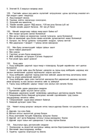 5. Элэгний В, С вирусын халдвар авах
129. Гэмтлийн шокын үед шингэн юүлэлтийг хэтрүүлснээс цусны эргэлтэнд ачаалал өгч
буй анхдагч шинж тэмдэгүүд
A. Амьсгаалдалт ихсэнэ.
B. Уушгинд нойтон хэрчигнүүр сонсогдоно.
C. Хүзүүний вен хөөнгөтнө
D. Төвийн венийн даралт ТВД ихэснэ. /120 мм усны багана /у.б/ их/
E. Төвийн венийн даралт багасна. /50 мм у.б бага/
130. Мөчийг анхдагчаар тайрах ямар заалт байна вэ?
1. Мөч тасарч эргүүлэн залгах боломжгүй
2. Мөч эргэн тойрон их хэмжээгээр гүнзгий түлэгдсэн, эдгэх боломжгүй
3. Мөч их хэмжээний арьс болон өөхөн ислэгийн дутмагшилтай нөхөх боломжгүй
4. Хугарал, /ил, битүү/ дулааны түлэгдэлийн хүндрэл, туяаны өвчтэй
5. Мөч дарагдсан + хөлдөлт + туяаны өвчин хавсарсан
131. Мөч буюу сегментүүдийг тайрах туйлын заалт
1. Эргэн тойрон дарагдсан
2. Мөч үхжсэн
3. Гэмтлээс үе мөч бүрэн хөнөөгдсөн
4. IIIАВ хэлбэрийн ил хугарал /Густило Андерсон/
5. Том үений хурц идээт үрэвсэл
132. Хүнд шарх
1. Хүнд хэлбэрийн шархтай гарыг ямар ч тохиолдолд бүгдийг нарийвчлан нягт шалгах
боломжтой
2. Нэмэлт зүслэг хийж арьс ба булчинг цэвэрлэх нь гарны хүнд хэлбэрийн шарханд мэс
заслын эмчилгээний үүднээс хэрэгжүүлэх үндсэн арга юм.
3. Хүнд хэлбэрийн шархтай гаранд анестези хийсний дараа өвчтөнд хагалгааны өмнө
гарыг нь угааж цэвэрлэсний хэрэггүй
4. Хүнд хэлбэрийн шарх олон гэмтэлтэй хавсарсан бол шөрмөсний шарханд хүрэхээс
өмнө хугаралд нь мэс заслын эмчилгээ хийх нь зайлшгүй
5. Гарны хүнд хэлбэрийн шархыг ямар ч мэс заслын эмч эмчилж болно
133. Гэмтлийн удаан дарагдлын синдром
1. Булчингийн эдийн ноцтой гэмтэл үүснэ.
2. Машиндаа дарагдсан хүнийг чөлөөлөхөд циркуляцын дестрессд оруулж болно.
3. Гиперкалеми болон бөөрний дутагдлаас өвчнийг сэргийлэхийн тулд сэхээн
амьдруулахад эмчилгээ хийнэ.
4. Гиперкалемийг сэдэж авах элемент байхгүй.
5. Бөөрний дутагдал чухал биш.
134. Чөмөгт ясанд хугарлыг эвлүүлж ялтас тавьж шургаар бэхлэх гол үзүүлэлэт аль нь
бэ?
А. Шургийн тоо олон байх
В. Металл ялтсыг хангалттай уртаар бэлдэх
С. Ясны анатомийн бүтцийн байрлалд эвлүүлэн бэхлэх
D. Шургийг нягт эргэх байдлаар ялтасыг ясанд наалдуулан бэхлэх
Е. Шургийг эсрэг талын нягт давхрагаас 1 см илүү гаргаж бэхлэх
135. Амьсгалын хурц дестрессийн синдром
1. Эзэлхүүнээр нь хяналттай вентиляци хийхэд өвчтөн баротравматизм болох эрсдэлтэй.
2. Өвчтөнийг амьсгалуулахад хялбар.
3. Уушигны судасны эсэргүүцэл нь ихэснэ.
 