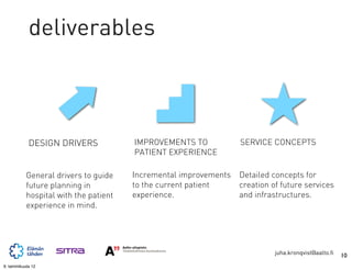 deliverables



            DESIGN DRIVERS             IMPROVEMENTS TO            SERVICE CONCEPTS
                                       PATIENT EXPERIENCE

           General drivers to guide    Incremental improvements   Detailed concepts for
           future planning in          to the current patient     creation of future services
           hospital with the patient   experience.                and infrastructures.
           experience in mind.




                                                                            juha.kronqvist@aalto.fi   10
9. tammikuuta 12
 