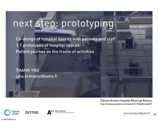 next step: prototyping
                   Co-design of hospital spaces with patients and staff
                   1:1 prototypes of hospital spaces
                   Patient journey as the frame of activities



                   THANK YOU
                   juha.kronqvist@aalto.fi




                                                               Clarian-Arnett Hospital, Mock-up Rooms
                                                               http://www.youtube.com/watch?v=N6q9ctveZeY


                                                                                 juha.kronqvist@aalto.fi    14
9. tammikuuta 12
 