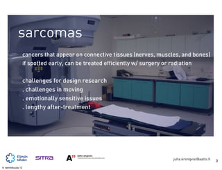 sarcomas
                   cancers that appear on connective tissues (nerves, muscles, and bones)
                   if spotted early, can be treated efficiently w/ surgery or radiation


                   challenges for design research
                   . challenges in moving
                   . emotionally sensitive issues
                   . lengthy after-treatment




                                                                           juha.kronqvist@aalto.fi   3
9. tammikuuta 12
 