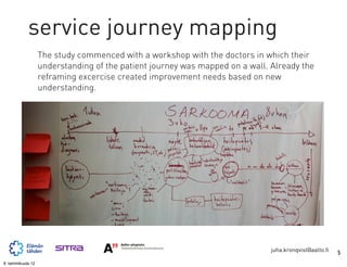 service journey mapping
                   The study commenced with a workshop with the doctors in which their
                   understanding of the patient journey was mapped on a wall. Already the
                   reframing excercise created improvement needs based on new
                   understanding.




                                                                              juha.kronqvist@aalto.fi   5
9. tammikuuta 12
 