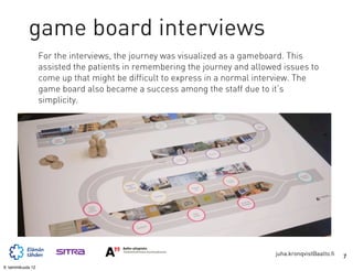 game board interviews
                   For the interviews, the journey was visualized as a gameboard. This
                   assisted the patients in remembering the journey and allowed issues to
                   come up that might be difficult to express in a normal interview. The
                   game board also became a success among the staff due to it’s
                   simplicity.




                                                                              juha.kronqvist@aalto.fi   7
9. tammikuuta 12
 