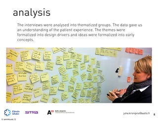 analysis
                   The interviews were analysed into thematized groups. The data gave us
                   an understanding of the patient experience. The themes were
                   formalized into design drivers and ideas were formalized into early
                   concepts.




                                                                             juha.kronqvist@aalto.fi   8
9. tammikuuta 12
 