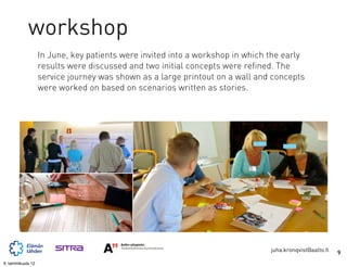 workshop
                   In June, key patients were invited into a workshop in which the early
                   results were discussed and two initial concepts were refined. The
                   service journey was shown as a large printout on a wall and concepts
                   were worked on based on scenarios written as stories.




                                                                               juha.kronqvist@aalto.fi   9
9. tammikuuta 12
 