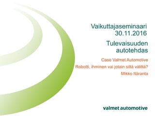 Tulevaisuuden
autotehdas
Case Valmet Automotive
Robotti, ihminen vai jotain siltä väliltä?
Mikko Itäranta
Vaikuttajaseminaari
30.11.2016
 