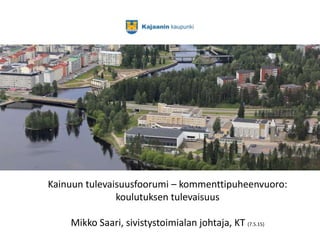 Kainuun tulevaisuusfoorumi – kommenttipuheenvuoro:
koulutuksen tulevaisuus
Mikko Saari, sivistystoimialan johtaja, KT (7.5.15)
 