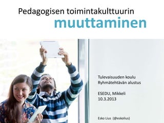 Pedagogisen toimintakulttuurin
         muuttaminen


                    Tulevaisuuden koulu
                    Ryhmätehtävän alustus

                    ESEDU, Mikkeli
                    10.3.2013



                    Esko Lius (@eskolius)
 