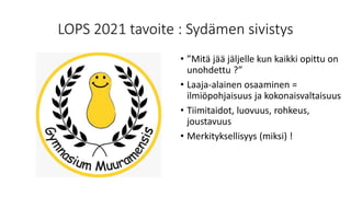 LOPS 2021 tavoite : Sydämen sivistys
• ”Mitä jää jäljelle kun kaikki opittu on
unohdettu ?”
• Laaja-alainen osaaminen =
ilmiöpohjaisuus ja kokonaisvaltaisuus
• Tiimitaidot, luovuus, rohkeus,
joustavuus
• Merkityksellisyys (miksi) !
 