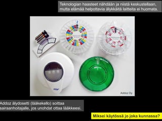 Teknologian haasteet nähdään ja niistä keskustellaan, 
mutta elämää helpottavia älykkäitä laitteita ei huomata. 
Addoz Oy 
Addoz älydosetti (lääkekello) soittaa 
sairaanhoitajalle, jos unohdat ottaa lääkkeesi. 
Miksei käytössä jo joka kunnassa? 
 