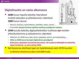 Digitalisaatio on vasta alkamassa 
 1600-luvun lopulla keksitty höyrykone 
mullisti talouden ja yhteiskunnan rakenteet 
1800-luvun alussa 
 Murros: koulutus, työmarkkinat, politiikka, talous, perhe, … 
 Esimerkiksi koulut toimivat edelleen teollisen pradigman mukaan 
 1940-luvulla keksitty digitaalitekniikka mullistaa nyt meidän 
yhteiskuntamme ja taloutemme rakenteet 
 Millainen on 2030-luvun koti, koulu, työpaikka, perhe, ammattiyhdistys, … 
 Mikä on 2030-luvun koulujen digitaalinen paradigma? 
 Kolmasosa nykyisistä ammateista korvautuu 20 vuodessa tekoälyllä tai roboteilla, 
loput muuttuvat, ja uusia syntyy tilalle. 
 Nyt koulunsa aloittava lapsi on työelämässä vielä 2070-luvulla! 
 Ja aktiivinen yhteiskunnan jäsen vielä 2090-luvulla 
19.11.2014 TIEKE Tietoyhteiskunnan kehittämiskeskus ry 12 
 