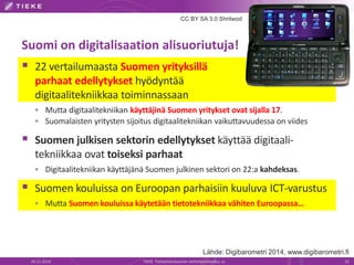 CC BY SA 3.0 Shritwod 
Suomi on digitalisaation alisuoriutuja! 
 22 vertailumaasta Suomen yrityksillä 
parhaat edellytykset hyödyntää 
digitaalitekniikkaa toiminnassaan 
 Mutta digitaalitekniikan käyttäjinä Suomen yritykset ovat sijalla 17. 
 Suomalaisten yritysten sijoitus digitaalitekniikan vaikuttavuudessa on viides 
 Suomen julkisen sektorin edellytykset käyttää digitaali-tekniikkaa 
ovat toiseksi parhaat 
 Digitaalitekniikan käyttäjänä Suomen julkinen sektori on 22:a kahdeksas. 
 Suomen kouluissa on Euroopan parhaisiin kuuluva ICT-varustus 
 Mutta Suomen kouluissa käytetään tietotekniikkaa vähiten Euroopassa… 
Lähde: Digibarometri 2014, www.digibarometri.fi 
19.11.2014 TIEKE Tietoyhteiskunnan kehittämiskeskus ry 15 
 