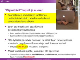 ”Diginatiivit” lapset ja nuoret 
 Suomalaisten koululaisten luottamus 
omiin tietoteknisiin taitoihin on laskenut 
vuosisadan alusta alkaen 
 Suuri osa nuorista ei osaa käyttää 
tietokonetta työvälineenä 
 Esim. sovellusohjelmien käyttö, tiedon haku, sähköposti jne. 
 Suomalaisten nuorten osaaminen Euroopan keskitasoa 
 30% työikäisistä selvisi huonosti tai ei lainkaan tietotekniikkaa 
soveltavia ongelmanratkaisutaitoja arvioineessa testissä 
 Erityisesti alle 20- ja yli 40-vuotiailla oli ongelmia 
 Missä taidot olisi opittu, jos niitä ei ole opetettu? 
 Suomella on huippuluokan musiikkiopistot ja urheiluseurat, mutta missä ovat yhtä 
hyvin resursoidut koodikoulut? 
CC 2.0 Share alike Attribution Deryck Hodge 
19.11.2014 TIEKE Tietoyhteiskunnan kehittämiskeskus ry 17 
 