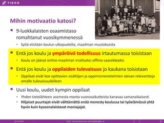 Mihin motivaatio katosi? 
 9-luokkalaisten osaamistaso 
romahtanut vuosikymmenessä 
 Syitä etsitään koulun ulkopuolelta, maailman muutoksesta 
 Entä jos koulu ja ympäröivä todellisuus irtautumassa toisistaan 
 Koulu on jäänyt online-maailman irralliseksi offline-saarekkeeksi 
 Entä jos koulu ja oppilaiden tulevaisuus jo kaukana toisistaan 
 Oppilaat eivät koe opittavien sisältöjen ja oppimismenetelmien olevan relevantteja 
omalle tulevaisuudelleen 
 Uusi koulu, uudet kympin oppilaat 
 Yhden tietolähteen asemesta monta vuorovaikutteista kanavaa samanaikaisesti 
 Hiljaiset puurtajat eivät välttämättä enää menesty koulussa tai työelämässä yhtä 
hyvin kuin kyseenalaistavat moniajajat. 
19.11.2014 TIEKE Tietoyhteiskunnan kehittämiskeskus ry 18 
 