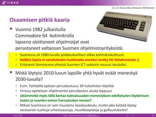 Osaamisen pitkiä kaaria 
 Vuonna 1982 julkaistulla 
CC 2.5 Share Alike Attribution Bill Bertram 
Commodore 64 -kotimikrolla 
lapsena aloittaneet ohjelmoijat ovat 
perustaneet valtaosan Suomen ohjelmistoyrityksistä. 
 Suomessa oli 1980-luvulla poikkeuksellisen vilkas kotimikrokulttuuri. 
 Kaikkia lapsia ei varoituksista huolimatta onneksi revitty irti tietokoneesta ;) 
 Erityisesti Demoscene-yhteisö Suomen ICT-sektorin nousun taustalla! 
 Mistä löytyisi 2010-luvun lapsille yhtä hyvät eväät menestyä 
2030-luvulla? 
 Esim. Pyhtäällä opitaan peruskoulussa 3D-tulostinten käyttöä 
 Virossa opetetaan ohjelmointia peruskoulun alusta loppuun 
 Jätämmekö myös tällä kertaa tulevaisuuden menestyksen edellytysten löytämisen 
lasten ja nuorten omien harrastusten varaan? 
 Miksei Suomessa on vain muutama koodauskoulu, mutta joka kylästä löytyy 
verovaroin tuettuja urheiluseuroja, musiikkiopistoja ja golfauslukioita? 
19.11.2014 TIEKE Tietoyhteiskunnan kehittämiskeskus ry 19 
 