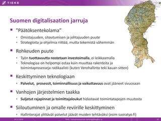 Suomen digitalisaation jarruja 
 ”Päätöksentekolama” 
 Omistajuuden, sitoutumisen ja johtajuuden puute 
 Strategioita ja ohjelmia riittää, mutta tekemistä vähemmän 
 Rohkeuden puute 
 Työn tuottavuutta nostetaan investoimalla, ei leikkaamalla 
 Teknologiaa on helpompi ostaa kuin muuttaa rakenteita ja 
toimintaprosesseja radikaalisti (kuten Verohallinto teki kauan sitten) 
 Keskittyminen teknologiaan 
 Palvelut, prosessit, toiminnallisuus ja vaikuttavuus ovat jääneet sivuosaan 
 Vanhojen järjestelmien taakka 
 Suljetut rajapinnat ja toimittajaloukut hidastavat toimintatapojen muutosta 
 Siiloutuminen ja omalle reviirille keskittyminen 
 Hallintorajat ylittävät palvelut jäävät muiden tehtäväksi (esim suoratyo.fi) 
19.11.2014 TIEKE Tietoyhteiskunnan kehittämiskeskus ry 20 
 